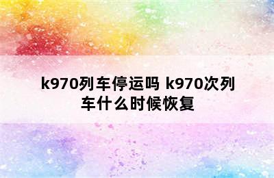 k970列车停运吗 k970次列车什么时候恢复